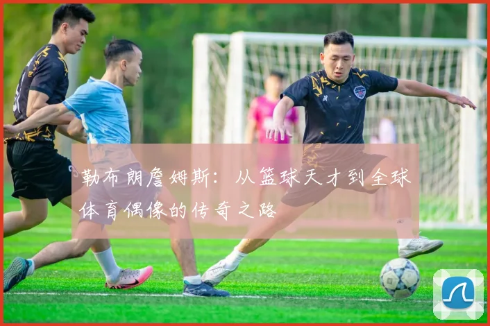 勒布朗詹姆斯：从篮球天才到全球体育偶像的传奇之路