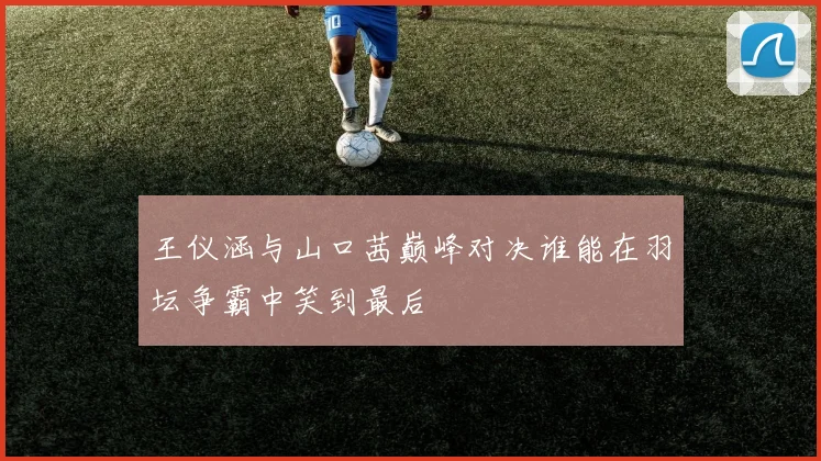 王仪涵与山口茜巅峰对决谁能在羽坛争霸中笑到最后