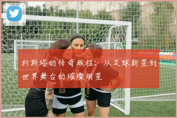 科斯塔的传奇旅程：从足球新星到世界舞台的璀璨明星